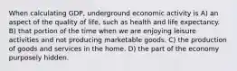 When calculating GDP, underground economic activity is A) an aspect of the quality of life, such as health and life expectancy. B) that portion of the time when we are enjoying leisure activities and not producing marketable goods. C) the production of goods and services in the home. D) the part of the economy purposely hidden.