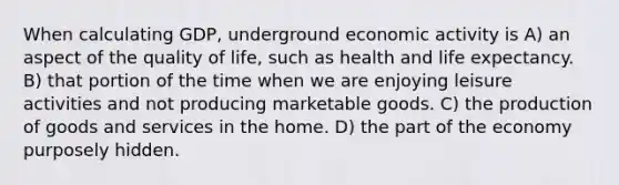 When calculating GDP, underground economic activity is A) an aspect of the quality of life, such as health and life expectancy. B) that portion of the time when we are enjoying leisure activities and not producing marketable goods. C) the production of goods and services in the home. D) the part of the economy purposely hidden.