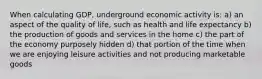 When calculating GDP, underground economic activity is: a) an aspect of the quality of life, such as health and life expectancy b) the production of goods and services in the home c) the part of the economy purposely hidden d) that portion of the time when we are enjoying leisure activities and not producing marketable goods