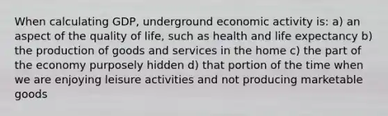 When calculating GDP, underground economic activity is: a) an aspect of the quality of life, such as health and life expectancy b) the production of goods and services in the home c) the part of the economy purposely hidden d) that portion of the time when we are enjoying leisure activities and not producing marketable goods