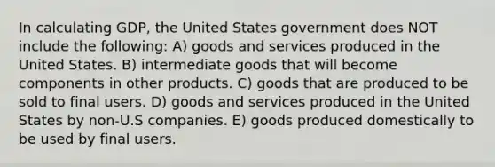 In calculating GDP, the United States government does NOT include the following: A) goods and services produced in the United States. B) intermediate goods that will become components in other products. C) goods that are produced to be sold to final users. D) goods and services produced in the United States by non-U.S companies. E) goods produced domestically to be used by final users.