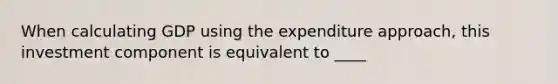 When calculating GDP using the expenditure approach, this investment component is equivalent to ____