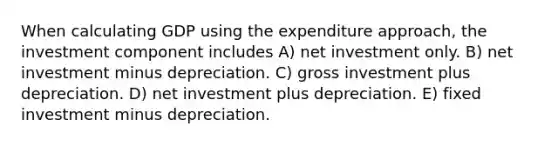 When calculating GDP using the expenditure approach, the investment component includes A) net investment only. B) net investment minus depreciation. C) gross investment plus depreciation. D) net investment plus depreciation. E) fixed investment minus depreciation.