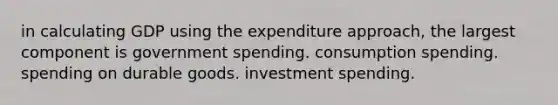 in calculating GDP using the expenditure approach, the largest component is government spending. consumption spending. spending on durable goods. investment spending.