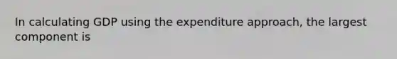 In calculating GDP using the expenditure approach, the largest component is