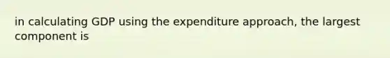 in calculating GDP using the expenditure approach, the largest component is