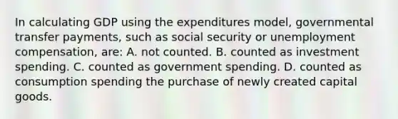 In calculating GDP using the expenditures model, governmental transfer payments, such as social security or unemployment compensation, are: A. not counted. B. counted as investment spending. C. counted as government spending. D. counted as consumption spending the purchase of newly created capital goods.