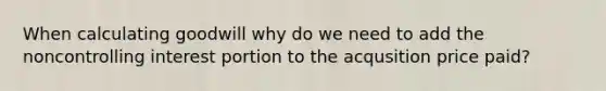 When calculating goodwill why do we need to add the noncontrolling interest portion to the acqusition price paid?