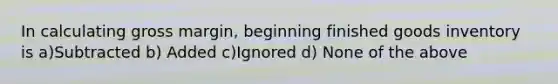 In calculating gross margin, beginning finished goods inventory is a)Subtracted b) Added c)Ignored d) None of the above