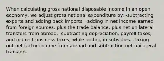 When calculating gross national disposable income in an open economy, we adjust gross national expenditure by: -subtracting exports and adding back imports. -adding in net income earned from foreign sources, plus the trade balance, plus net unilateral transfers from abroad. -subtracting depreciation, payroll taxes, and indirect business taxes, while adding in subsidies. -taking out net factor income from abroad and subtracting net unilateral transfers.