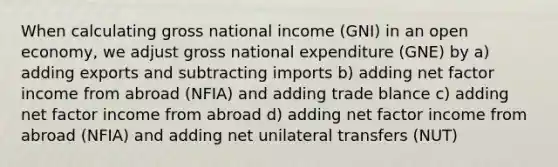 When calculating gross national income (GNI) in an open economy, we adjust gross national expenditure (GNE) by a) adding exports and subtracting imports b) adding net factor income from abroad (NFIA) and adding trade blance c) adding net factor income from abroad d) adding net factor income from abroad (NFIA) and adding net unilateral transfers (NUT)