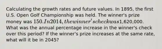 Calculating the growth rates and future values. In 1895, the first U.S. Open Golf Championship was held. The winner's prize money was 150. In 2014, the winner's check was1,620,000. What was the annual <a href='https://www.questionai.com/knowledge/kGhkVyPhRK-percentage-increase' class='anchor-knowledge'>percentage increase</a> in the winner's check over this period? If the winner's prize increases at the same rate, what will it be in 2045?