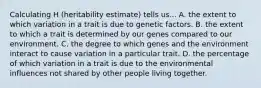 Calculating H (heritability estimate) tells us... A. the extent to which variation in a trait is due to genetic factors. B. the extent to which a trait is determined by our genes compared to our environment. C. the degree to which genes and the environment interact to cause variation in a particular trait. D. the percentage of which variation in a trait is due to the environmental influences not shared by other people living together.