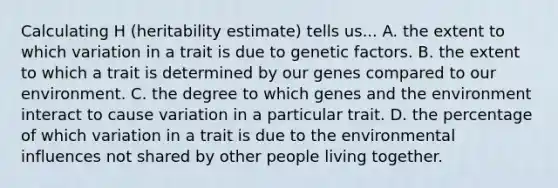 Calculating H (heritability estimate) tells us... A. the extent to which variation in a trait is due to genetic factors. B. the extent to which a trait is determined by our genes compared to our environment. C. the degree to which genes and the environment interact to cause variation in a particular trait. D. the percentage of which variation in a trait is due to the environmental influences not shared by other people living together.