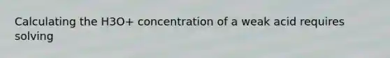 Calculating the H3O+ concentration of a weak acid requires solving