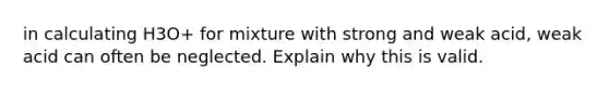 in calculating H3O+ for mixture with strong and weak acid, weak acid can often be neglected. Explain why this is valid.