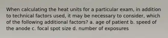 When calculating the heat units for a particular exam, in addition to technical factors used, it may be necessary to consider, which of the following additional factors? a. age of patient b. speed of the anode c. focal spot size d. number of exposures