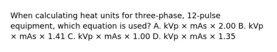 When calculating heat units for three-phase, 12-pulse equipment, which equation is used? A. kVp × mAs × 2.00 B. kVp × mAs × 1.41 C. kVp × mAs × 1.00 D. kVp × mAs × 1.35