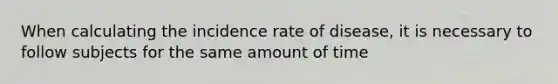 When calculating the incidence rate of disease, it is necessary to follow subjects for the same amount of time