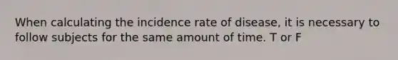 When calculating the incidence rate of disease, it is necessary to follow subjects for the same amount of time. T or F