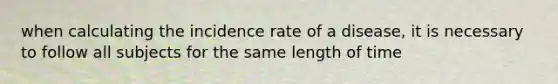 when calculating the incidence rate of a disease, it is necessary to follow all subjects for the same length of time