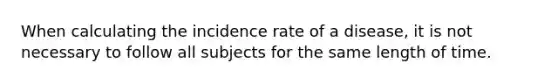 When calculating the incidence rate of a disease, it is not necessary to follow all subjects for the same length of time.