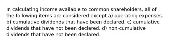 In calculating income available to common shareholders, all of the following items are considered except a) operating expenses. b) cumulative dividends that have been declared. c) cumulative dividends that have not been declared. d) non-cumulative dividends that have not been declared.