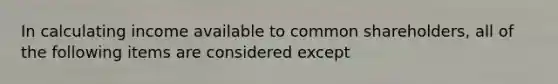 In calculating income available to common shareholders, all of the following items are considered except