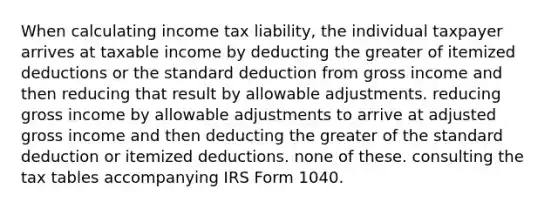 When calculating income tax liability, the individual taxpayer arrives at taxable income by deducting the greater of itemized deductions or the standard deduction from gross income and then reducing that result by allowable adjustments. reducing gross income by allowable adjustments to arrive at adjusted gross income and then deducting the greater of the standard deduction or itemized deductions. none of these. consulting the tax tables accompanying IRS Form 1040.