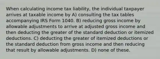 When calculating income tax liability, the individual taxpayer arrives at taxable income by A) consulting the tax tables accompanying IRS Form 1040. B) reducing gross income by allowable adjustments to arrive at adjusted gross income and then deducting the greater of the standard deduction or itemized deductions. C) deducting the greater of itemized deductions or the standard deduction from gross income and then reducing that result by allowable adjustments. D) none of these.