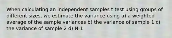 When calculating an independent samples t test using groups of different sizes, we estimate the variance using a) a weighted average of the sample variances b) the variance of sample 1 c) the variance of sample 2 d) N-1