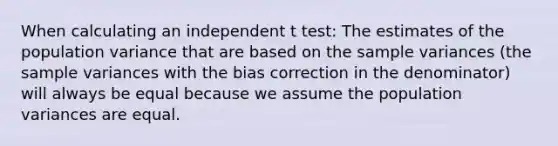 When calculating an independent t test: The estimates of the population variance that are based on the sample variances (the sample variances with the bias correction in the denominator) will always be equal because we assume the population variances are equal.