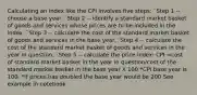 Calculating an index like the CPI involves five steps: ¨Step 1 -- choose a base year. ¨Step 2 -- identify a standard market basket of goods and services whose prices are to be included in the index. ¨Step 3 -- calculate the cost of the standard market basket of goods and services in the base year. ¨Step 4 -- calculate the cost of the standard market basket of goods and services in the year in question. ¨Step 5 -- calculate the price index: CPI =cost of standard market basket in the year in question/cost of the standard market basket in the base year X 100 *CPI base year is 100. *If prices has doubled the base year would be 200 See example in notebook