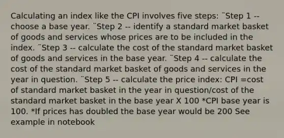 Calculating an index like the CPI involves five steps: ¨Step 1 -- choose a base year. ¨Step 2 -- identify a standard market basket of goods and services whose prices are to be included in the index. ¨Step 3 -- calculate the cost of the standard market basket of goods and services in the base year. ¨Step 4 -- calculate the cost of the standard market basket of goods and services in the year in question. ¨Step 5 -- calculate the price index: CPI =cost of standard market basket in the year in question/cost of the standard market basket in the base year X 100 *CPI base year is 100. *If prices has doubled the base year would be 200 See example in notebook