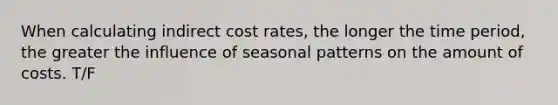 When calculating indirect cost rates, the longer the time period, the greater the influence of seasonal patterns on the amount of costs. T/F