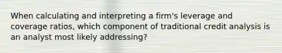 When calculating and interpreting a firm's leverage and coverage ratios, which component of traditional credit analysis is an analyst most likely addressing?