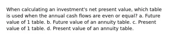 When calculating an investment's net present value, which table is used when the annual cash flows are even or equal? a. Future value of 1 table. b. Future value of an annuity table. c. Present value of 1 table. d. Present value of an annuity table.