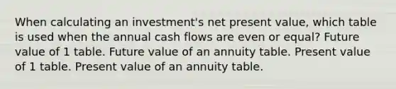 When calculating an investment's net present value, which table is used when the annual cash flows are even or equal? Future value of 1 table. Future value of an annuity table. Present value of 1 table. Present value of an annuity table.