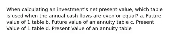 When calculating an investment's net present value, which table is used when the annual cash flows are even or equal? a. Future value of 1 table b. Future value of an annuity table c. Present Value of 1 table d. Present Value of an annuity table