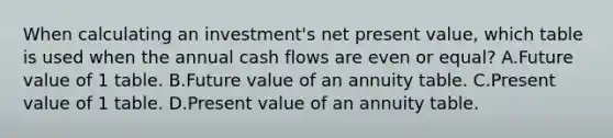 When calculating an investment's net present value, which table is used when the annual cash flows are even or equal? A.Future value of 1 table. B.Future value of an annuity table. C.Present value of 1 table. D.Present value of an annuity table.