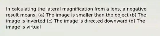 In calculating the lateral magnification from a lens, a negative result means: (a) The image is smaller than the object (b) The image is inverted (c) The image is directed downward (d) The image is virtual