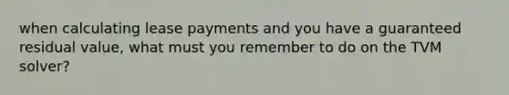 when calculating lease payments and you have a guaranteed residual value, what must you remember to do on the TVM solver?