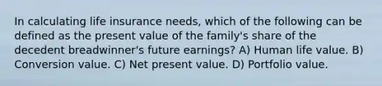 In calculating life insurance needs, which of the following can be defined as the present value of the family's share of the decedent breadwinner's future earnings? A) Human life value. B) Conversion value. C) Net present value. D) Portfolio value.