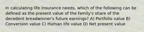 In calculating life insurance needs, which of the following can be defined as the present value of the family's share of the decedent breadwinner's future earnings? A) Portfolio value B) Conversion value C) Human life value D) Net present value