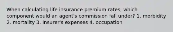 When calculating life insurance premium rates, which component would an agent's commission fall under? 1. morbidity 2. mortality 3. insurer's expenses 4. occupation