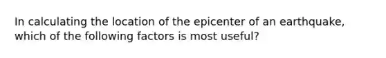 In calculating the location of the epicenter of an earthquake, which of the following factors is most useful?