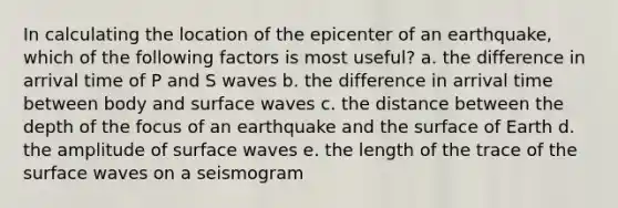 In calculating the location of the epicenter of an earthquake, which of the following factors is most useful? a. the difference in arrival time of P and S waves b. the difference in arrival time between body and surface waves c. the distance between the depth of the focus of an earthquake and the surface of Earth d. the amplitude of surface waves e. the length of the trace of the surface waves on a seismogram