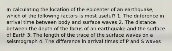 In calculating the location of the epicenter of an earthquake, which of the following factors is most useful? 1. The difference in arrival time between body and surface waves 2. The distance between the depth of the focus of an earthquake and the surface of Earth 3. The length of the trace of the surface waves on a seismograph 4. The difference in arrival times of P and S waves