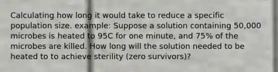 Calculating how long it would take to reduce a specific population size. example: Suppose a solution containing 50,000 microbes is heated to 95C for one minute, and 75% of the microbes are killed. How long will the solution needed to be heated to to achieve sterility (zero survivors)?