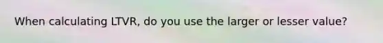 When calculating LTVR, do you use the larger or lesser value?